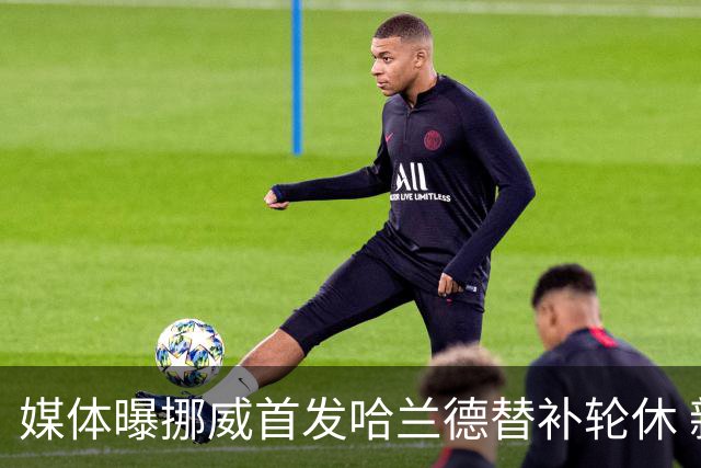 媒体曝挪威首发哈兰德替补轮休 新双骄大战无缘上演？