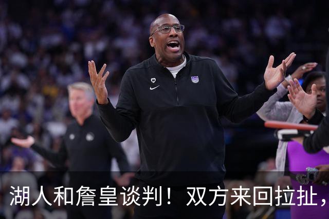 湖人和詹皇谈判！双方来回拉扯，有意14+10顶级中锋，曾要价小里
